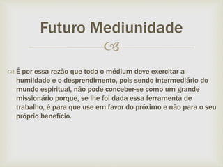 
 É por essa razão que todo o médium deve exercitar a
humildade e o desprendimento, pois sendo intermediário do
mundo espiritual, não pode conceber-se como um grande
missionário porque, se lhe foi dada essa ferramenta de
trabalho, é para que use em favor do próximo e não para o seu
próprio benefício.
Futuro Mediunidade
 