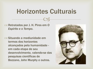 
 Retratados por J. H. Pires em O
Espírito e o Tempo.
 Situando a mediunidade em
termos dos horizontes
alcançados pela humanidade -
em cada etapa de seu
desenvolvimento, valendo-se das
pesquisas científicas de
Bozzano, John Murphy e outros.
Horizontes Culturais
 