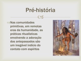 
Pré-história
Nas comunidades
primitivas, em remotas
eras da humanidade, as
práticas ritualísticas
envolvendo a adoração
dos antepassados são
um inegável indício do
contato com espíritos
 
