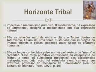 
Horizonte Tribal
 Imperava o mediunismo primitivo. O mediunismo, na expressão
de Emmanuel, designa a mediunidade em sua expressão
natural.
 São as relações naturais entre o clã e o Totem dentro do
Totemismo. Falam de uma força misteriosa que impregna ou
imanta objetos e coisas, podendo atuar sobre as criaturas
humanas.
 São as forças conhecidas pelos nomes polinésicos de "mana" e
"orenda". "Essa força primitiva corresponde ao ectoplasma de
Richet, a força ou substância mediúnica das experiências
metapsíquicas, cuja ação foi estudada cientificamente por
Crawford, professor de mecânica da Universidade Real de
Belfast, na Irlanda". (Pires, 1979, p. 19)
 