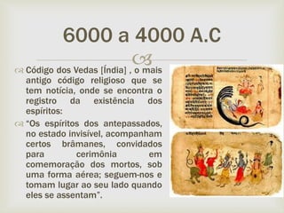 
 Código dos Vedas [Índia] , o mais
antigo código religioso que se
tem notícia, onde se encontra o
registro da existência dos
espíritos:
 “Os espíritos dos antepassados,
no estado invisível, acompanham
certos brâmanes, convidados
para cerimônia em
comemoração dos mortos, sob
uma forma aérea; seguem-nos e
tomam lugar ao seu lado quando
eles se assentam”.
6000 a 4000 A.C
 