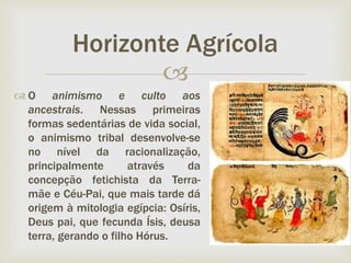 
 O animismo e culto aos
ancestrais. Nessas primeiras
formas sedentárias de vida social,
o animismo tribal desenvolve-se
no nível da racionalização,
principalmente através da
concepção fetichista da Terra-
mãe e Céu-Pai, que mais tarde dá
origem à mitologia egípcia: Osíris,
Deus pai, que fecunda Ísis, deusa
terra, gerando o filho Hórus.
Horizonte Agrícola
 