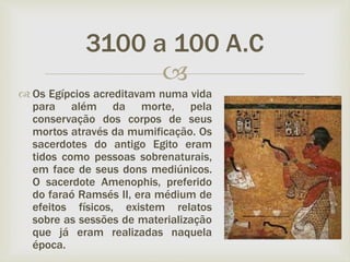
 Os Egípcios acreditavam numa vida
para além da morte, pela
conservação dos corpos de seus
mortos através da mumificação. Os
sacerdotes do antigo Egito eram
tidos como pessoas sobrenaturais,
em face de seus dons mediúnicos.
O sacerdote Amenophis, preferido
do faraó Ramsés II, era médium de
efeitos físicos, existem relatos
sobre as sessões de materialização
que já eram realizadas naquela
época.
3100 a 100 A.C
 