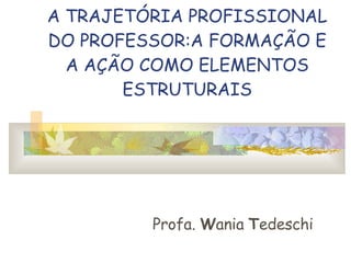 A TRAJETÓRIA PROFISSIONAL DO PROFESSOR:A FORMAÇÃO E A AÇÃO COMO ELEMENTOS ESTRUTURAIS Profa.  W ania  T edeschi 