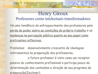 Henry Giroux Professores como intelectuais transformadores Há uma tendência do enfraquecimento dos professores pela perda do poder sobre as condições do próprio trabalho  e as mudanças na percepção pública quanto ao seu papel como praticantes reflexivos. Problemas:  desenvolvimento crescente de ideologias instrumentais na preparação dos professores,   o futuro professor é visto como um receptor passivo do conhecimento profissional e participa pouco da determinação dos conteúdos e direção de seu programa de preparação(Zeichner). 