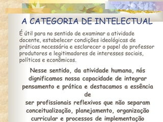 A CATEGORIA DE INTELECTUAL É útil para no sentido de examinar a atividade docente, estabelecer condições ideológicas de práticas necessária e esclarecer o papel do professor produtores e legitimadores de interesses sociais,  políticos e econômicos. Nesse sentido, da atividade humana, nós dignificamos nossa capacidade de integrar pensamento e prática e destacamos a essência de ser profissionais reflexivos que não separam conceitualização, planejamento, organização curricular e processos de implementação e execução . 