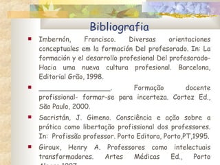 Bibliografia Imbernón, Francisco. Diversas orientaciones conceptuales em la formación Del profesorado. In: La formación y el desarrollo profesional Del profesorado-Hacia uma nueva cultura profesional. Barcelona, Editorial Grão, 1998. _________________. Formação docente profissional- formar-se para incerteza. Cortez Ed., São Paulo, 2000. Sacristán, J. Gimeno.  Consciência e ação sobre a prática como libertação profissional dos professores. In:  Profissão professor. Porto Editora, Porto,PT,1995. Giroux, Henry A. Professores como intelectuais transformadores. Artes Médicas Ed., Porto Alegre,1997. 
