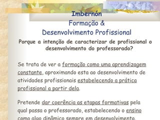 Imbernón Formação & Desenvolvimento Profissional Porque a intenção de caracterizar de profissional o desenvolvimento do professorado? Se trata de ver a  formação como uma aprendizagem constante , aproximando esta ao desenvolvimento de atividades profissionais  estabelecendo a prática profissional a partir dela . Pretende  dar coerência as etapas formativas  pela qual passa o professorado, estabelecendo o  ensino como algo  dinâmico sempre em desenvolvimento . 