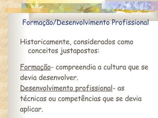 Formação/Desenvolvimento Profissional Historicamente, considerados como conceitos justapostos: Formação - compreendia a cultura que se devia desenvolver. Desenvolvimento profissional - as técnicas ou competências que se devia aplicar. 