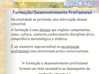 Formação/Desenvolvimento Profissional Na atualidade se pretende uma imbricação desses conceitos: A formação é uma  síntese  que engloba componentes como: cultura, contexto,conhecimento disciplinar,ética, competência metodológica e didática. É um elemento imprescindível na  socialização profissional  numa determinada práxis contextualizada. “ A formação e desenvolvimento profissional formam um todo necessário ao desempenho da profissão educativa.” 