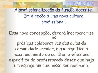 A profissionalização da função docente. Em direção à uma nova cultura profissional . Essa nova concepção, deverá incorporar-se às práticas colaborativas das aulas da comunidade escolar, o que significa o reconhecimento do caráter profissional específico do professorado desde que haja um espaço em que possa ser exercido . 