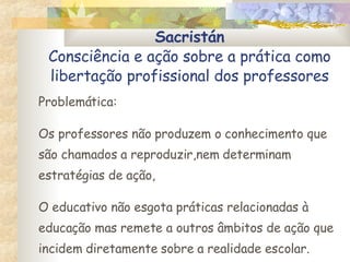 Sacristán Consciência e ação sobre a prática como libertação profissional dos professores Problemática: Os professores não produzem o conhecimento que são chamados a reproduzir,nem determinam estratégias de ação,  O educativo não esgota práticas relacionadas à educação mas remete a outros âmbitos de ação que incidem diretamente sobre a realidade escolar. 