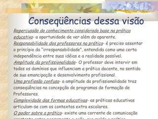 Conseqüências dessa visão Repercussão do conhecimento considerado base na prática educativa - a oportunidade de ver além do aparente. Responsabilidade dos professores na prática - é preciso assentar o princípio da “irresponsabilidade”, entendida como uma certa independência entre suas idéias e a realidade possível. Amplitude da profissionalidade - O professor deve intervir em todos os domínios que influenciam a prática docente, no sentido de sua emancipação e desenvolvimento profissional. Uma profissão confusa - a amplitude da profissionalidade traz conseqüências na concepção de programas de formação de Professores. Complexidade das formas educativas - as práticas educativas articulam-se com os contextos extra escolares. O poder sobre a prática - existe uma corrente de comunicação constante entre pensamento e ação, que molda a prática. 
