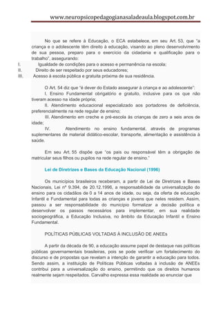www.neuropsicopedagogianasaladeaula.blogspot.com.br


               No que se refere à Educação, o ECA estabelece, em seu Art. 53, que “a
       criança e o adolescente têm direito à educação, visando ao pleno desenvolvimento
       de sua pessoa, preparo para o exercício da cidadania e qualificação para o
       trabalho”, assegurando:
I.         Igualdade de condições para o acesso e permanência na escola;
II.       Direito de ser respeitado por seus educadores;
III.    Acesso à escola pública e gratuita próxima de sua residência.

              O Art. 54 diz que “é dever do Estado assegurar à criança e ao adolescente”:
              I. Ensino Fundamental obrigatório e gratuito, inclusive para os que não
       tiveram acesso na idade própria;
              II. Atendimento educacional especializado aos portadores de deficiência,
       preferencialmente na rede regular de ensino;
              III. Atendimento em creche e pré-escola às crianças de zero a seis anos de
       idade;
              IV.        Atendimento no ensino fundamental, através de programas
       suplementares de material didático-escolar, transporte, alimentação e assistência à
       saúde.

             Em seu Art. 55 dispõe que “os pais ou responsável têm a obrigação de
       matricular seus filhos ou pupilos na rede regular de ensino.”

             Lei de Diretrizes e Bases da Educação Nacional (1996)

               Os municípios brasileiros receberam, a partir de Lei de Diretrizes e Bases
       Nacionais, Lei nº 9.394, de 20.12.1996, a responsabilidade da universalização do
       ensino para os cidadãos de 0 a 14 anos de idade, ou seja, da oferta de educação
       Infantil e Fundamental para todas as crianças e jovens que neles residem. Assim,
       passou a ser responsabilidade do município formalizar a decisão política e
       desenvolver os passos necessários para implementar, em sua realidade
       sociogeográfica, a Educação Inclusiva, no âmbito da Educação Infantil e Ensino
       Fundamental.

             POLÍTICAS PÚBLICAS VOLTADAS À INCLUSÃO DE ANEEs

              A partir da década de 90, a educação assume papel de destaque nas políticas
       públicas governamentais brasileiras, pois se pode verificar um fortalecimento do
       discurso e de propostas que revelam a intenção de garantir a educação para todos.
       Sendo assim, a instituição de Políticas Públicas voltadas à inclusão de ANEEs
       contribui para a universalização do ensino, permitindo que os direitos humanos
       realmente sejam respeitados. Carvalho expressa essa realidade ao enunciar que
 