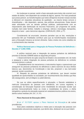 www.neuropsicopedagogianasaladeaula.blogspot.com.br

       As mudanças no pensar, sentir e fazer educação para todos não ocorrem num
estalar de dedos, nem dependem da vontade de alguns, apenas. Por mais paradoxal
que possa parecer, as transformações que todos almejamos levando nossas escolas
a oferecem em respostas educativas de qualidade - ao mesmo tempo comuns e
diversificadas -, não dependem, apenas, das políticas educacionais. Estas devem
estar articuladas com as demais políticas públicas, particularmente com as
responsáveis pela distribuição de recursos financeiros, por programas de saúde,
nutrição, bem estar familiar, trabalho e emprego, ciência e tecnologia, transportes,
desporto e lazer – para mencionar algumas. (CARVALHO, 2004, p.77)

      Considerando tal enunciado, devemos perceber que as leis, resoluções e
pareceres têm por finalidades contribuir para que as transformações necessárias
para a Educação Inclusiva se tornem eficiente. Cabe a todos nós como cidadãos ter
o conhecimento das mesmas.

     Política Nacional para a Integração da Pessoa Portadora de Deficiência –
Decreto nº 3.298 (1999)

       A política nacional para a integração da pessoa portadora de deficiência
prevista no Decreto 3298/99 adota os seguintes princípios:
       I. Desenvolvimento de ação conjunta do Estado e da sociedade civil, de modo
a assegurar a plena integração da pessoa portadora de deficiência no contexto
socioeconômico e cultural;
       II. Estabelecimento de mecanismos e instrumentos legais e operacionais que
assegurem às pessoas portadoras de deficiência o pleno exercício de seus direitos
básicos que, decorrentes da Constituição e das leis, propiciam o seu bem-estar
pessoal, social e econômico;
       III. Respeito às pessoas portadoras de deficiência, que devem receber
igualdade de oportunidades na sociedade, por reconhecimento dos direitos que lhes
são assegurados, sem privilégios ou paternalismos.

       No que se refere especificamente à educação, o Decreto estabelece a
matrícula compulsória de pessoas com deficiência, em cursos regulares, a
consideração da Educação Especial como modalidade de educação escolar que
permeia transversalmente todos os níveis e modalidades de ensino, a oferta
obrigatória e gratuita da educação especial em estabelecimentos públicos de ensino,
dentre outras medidas (Art. 24, I, II, IV).

      Plano Nacional de Educação (2001)

      A Lei nº 10.172/01 aprova o Plano Nacional de Educação e dá outras
providências.
      Esse plano estabelece objetivos e metas para a educação das pessoas com
necessidades educacionais especiais, que dentre eles, destacam-se os que tratam:
 