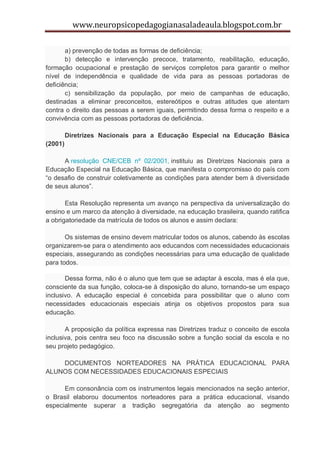 www.neuropsicopedagogianasaladeaula.blogspot.com.br

       a) prevenção de todas as formas de deficiência;
       b) detecção e intervenção precoce, tratamento, reabilitação, educação,
formação ocupacional e prestação de serviços completos para garantir o melhor
nível de independência e qualidade de vida para as pessoas portadoras de
deficiência;
       c) sensibilização da população, por meio de campanhas de educação,
destinadas a eliminar preconceitos, estereótipos e outras atitudes que atentam
contra o direito das pessoas a serem iguais, permitindo dessa forma o respeito e a
convivência com as pessoas portadoras de deficiência.

         Diretrizes Nacionais para a Educação Especial na Educação Básica
(2001)

      A resolução CNE/CEB nº 02/2001, instituiu as Diretrizes Nacionais para a
Educação Especial na Educação Básica, que manifesta o compromisso do país com
“o desafio de construir coletivamente as condições para atender bem à diversidade
de seus alunos”.

       Esta Resolução representa um avanço na perspectiva da universalização do
ensino e um marco da atenção à diversidade, na educação brasileira, quando ratifica
a obrigatoriedade da matrícula de todos os alunos e assim declara:

       Os sistemas de ensino devem matricular todos os alunos, cabendo às escolas
organizarem-se para o atendimento aos educandos com necessidades educacionais
especiais, assegurando as condições necessárias para uma educação de qualidade
para todos.

       Dessa forma, não é o aluno que tem que se adaptar à escola, mas é ela que,
consciente da sua função, coloca-se à disposição do aluno, tornando-se um espaço
inclusivo. A educação especial é concebida para possibilitar que o aluno com
necessidades educacionais especiais atinja os objetivos propostos para sua
educação.

       A proposição da política expressa nas Diretrizes traduz o conceito de escola
inclusiva, pois centra seu foco na discussão sobre a função social da escola e no
seu projeto pedagógico.

    DOCUMENTOS NORTEADORES NA PRÁTICA EDUCACIONAL PARA
ALUNOS COM NECESSIDADES EDUCACIONAIS ESPECIAIS

      Em consonância com os instrumentos legais mencionados na seção anterior,
o Brasil elaborou documentos norteadores para a prática educacional, visando
especialmente superar a tradição segregatória da atenção ao segmento
 