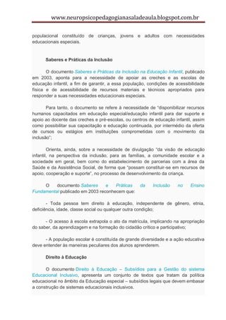www.neuropsicopedagogianasaladeaula.blogspot.com.br

populacional constituído de crianças, jovens e adultos com necessidades
educacionais especiais.


      Saberes e Práticas da Inclusão

       O documento Saberes e Práticas da Inclusão na Educação Infantil, publicado
em 2003, aponta para a necessidade de apoiar as creches e as escolas de
educação infantil, a fim de garantir, a essa população, condições de acessibilidade
física e de acessibilidade de recursos materiais e técnicos apropriados para
responder a suas necessidades educacionais especiais.

       Para tanto, o documento se refere à necessidade de “disponibilizar recursos
humanos capacitados em educação especial/educação infantil para dar suporte e
apoio ao docente das creches e pré-escolas, ou centros de educação infantil, assim
como possibilitar sua capacitação e educação continuada, por intermédio da oferta
de cursos ou estágios em instituições comprometidas com o movimento da
inclusão”;

        Orienta, ainda, sobre a necessidade de divulgação “da visão de educação
infantil, na perspectiva da inclusão, para as famílias, a comunidade escolar e a
sociedade em geral, bem como do estabelecimento de parcerias com a área da
Saúde e da Assistência Social, de forma que “possam constituir-se em recursos de
apoio, cooperação e suporte”, no processo de desenvolvimento da criança.

     O    documento Saberes      e   Práticas      da     Inclusão    no    Ensino
Fundamental publicado em 2003 reconhecem que:

       - Toda pessoa tem direito à educação, independente de gênero, etnia,
deficiência, idade, classe social ou qualquer outra condição;

      - O acesso à escola extrapola o ato da matrícula, implicando na apropriação
do saber, da aprendizagem e na formação do cidadão crítico e participativo;

      - A população escolar é constituída de grande diversidade e a ação educativa
deve entender às maneiras peculiares dos alunos aprenderem.

      Direito à Educação

      O documento Direito à Educação – Subsídios para a Gestão do sistema
Educacional Inclusivo, apresenta um conjunto de textos que tratam da política
educacional no âmbito da Educação especial – subsídios legais que devem embasar
a construção de sistemas educacionais inclusivos.
 