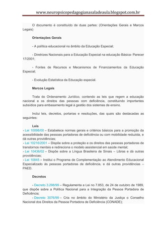 www.neuropsicopedagogianasaladeaula.blogspot.com.br

      O documento é constituído de duas partes: (Orientações Gerais e Marcos
Legais)

      Orientações Gerais

      - A política educacional no âmbito da Educação Especial;

      - Diretrizes Nacionais para a Educação Especial na educação Básica- Parecer
17/2001;

      - Fontes de Recursos e Mecanismos de Financiamentos da Educação
Especial;

      - Evolução Estatística da Educação especial.

      Marcos Legais

      Trata do Ordenamento Jurídico, contendo as leis que regem a educação
nacional e os direitos das pessoas com deficiência, constituindo importantes
subsídios para embasamento legal à gestão dos sistemas de ensino.

      Inclui leis, decretos, portarias e resoluções, das quais são destacadas as
seguintes:

       Leis
- Lei 10098/00 – Estabelece normas gerais e critérios básicos para a promoção da
acessibilidade das pessoas portadoras de deficiência ou com mobilidade reduzida, e
dá outras providências;
- Lei 10216/2001 – Dispõe sobre a proteção e os direitos das pessoas portadoras de
transtornos mentais e redireciona o modelo assistencial em saúde mental;
- Lei 10436/02 – Dispõe sobre a Língua Brasileira de Sinais – Libras e dá outras
providências;
- Lei 10845 – Institui o Programa de Complementação ao Atendimento Educacional
Especializado às pessoas portadoras de deficiência, e dá outras providências –
PAED.

      Decretos

       - Decreto 3.298/99 – Regulamenta a Lei no 7.853, de 24 de outubro de 1989,
que dispõe sobre a Política Nacional para a Integração da Pessoa Portadora de
Deficiência;
       - Decreto 3076/99 – Cria no âmbito do Ministério da Justiça o Conselho
Nacional dos Direitos da Pessoa Portadora de Deficiência (CONADE);
 