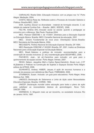 www.neuropsicopedagogianasaladeaula.blogspot.com.br

       CARVALHO, Rosita Edler. Educação Inclusiva: com os pingos nos “is”. Porto
Alegre: Mediação, 2004.
       COSTA, Márcia Rosa da. Reflexões sobre o Processo de Inclusão/ Saberes e
Práticas: Brasília:MEC, 2003.
       DUK, Cynthia. Educar na diversidade : material de formação docente. 3. ed.
/edição do material Cynthia Duk. – Brasília : [MEC, SEESP], 2006.
       FELTIN, Antônio Efro. Inclusão social na escola: quando a pedagogia se
encontra com a diferença. São Paulo: Paulinas,2004.
       MEC. Parecer CEB/CNE n. de 17/2001. Diretrizes para a Educação Especial
na Educação Básica. Brasília: MEC/ Conselho Nacional de educação, 2001
       MEC. - Ensino Fundamental de nove anos- Orientações Gerais. Brasília:
MEC/ Secretaria de Educação Básica, 2004.
       MEC/SEEPS. Política Nacional de Educação Especial. Brasília, DF:1994.
       MEC.Resolução CEB/CNE nº 02/2001.Brasília, DF, 2001. Institui as Diretrizes
Nacionais para a Educação Especial na Educação Básica.
       MEC, Brasil. Saberes e práticas da inclusão: recomendações para a
construção de escolas inclusivas. [2. ed.] /coordenação geral SEESP/MEC, 2006.
       PACHECO, José... [et al.] Caminhos para inclusão: um guia para o
aprimoramento da equipe escolar. Porto Alegre: Artmed, 2007.
       REGO, Nelson, Jaqueline Moll e Carlos Zigner;Heindrich, Álvaro Luiz...[ ET
AL]Saberes e Práticas na Construção de Sujeitos e Espaços Sociais Porto Alegre:
editora da UFRGS, 2006.
       SCHWARTZ, Andrea; HABER, Jaques. A ação de recursos humanos e a
inclusão de pessoas com deficiência.São Paulo: FEBRABAN, 2006.
       STAINBACK, Susan. Inclusão: um guia para educadores. Porto Alegre: Artes
Médicas Sul, 1999.
       UNESCO. Declaração de Salamanca e Linha de Ação sobre Necessidades
Educativa Especiais. Brasília: CORDE, 1994.
       UNICEF. Declaração mundial sobre educação para todos e plano de ação
para satisfazer as necessidades básicas de aprendizagem. Nova York:
UNICEF,1990.
       WERNECK, C. Ninguém mais vai ser bonzinho, na sociedade inclusiva. Rio
de Janeiro: WVA, 1997.
 