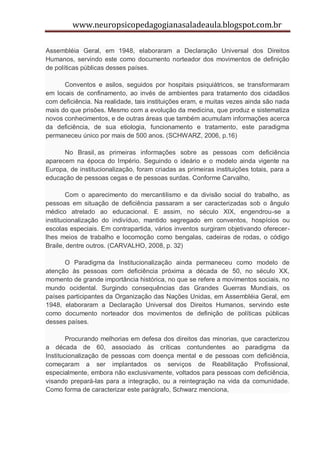 www.neuropsicopedagogianasaladeaula.blogspot.com.br

Assembléia Geral, em 1948, elaboraram a Declaração Universal dos Direitos
Humanos, servindo este como documento norteador dos movimentos de definição
de políticas públicas desses países.

      Conventos e asilos, seguidos por hospitais psiquiátricos, se transformaram
em locais de confinamento, ao invés de ambientes para tratamento dos cidadãos
com deficiência. Na realidade, tais instituições eram, e muitas vezes ainda são nada
mais do que prisões. Mesmo com a evolução da medicina, que produz e sistematiza
novos conhecimentos, e de outras áreas que também acumulam informações acerca
da deficiência, de sua etiologia, funcionamento e tratamento, este paradigma
permaneceu único por mais de 500 anos. (SCHWARZ, 2006, p.16)

      No Brasil, as primeiras informações sobre as pessoas com deficiência
aparecem na época do Império. Seguindo o ideário e o modelo ainda vigente na
Europa, de institucionalização, foram criadas as primeiras instituições totais, para a
educação de pessoas cegas e de pessoas surdas. Conforme Carvalho,

        Com o aparecimento do mercantilismo e da divisão social do trabalho, as
pessoas em situação de deficiência passaram a ser caracterizadas sob o ângulo
médico atrelado ao educacional. E assim, no século XIX, engendrou-se a
institucionalização do indivíduo, mantido segregado em conventos, hospícios ou
escolas especiais. Em contrapartida, vários inventos surgiram objetivando oferecer-
lhes meios de trabalho e locomoção como bengalas, cadeiras de rodas, o código
Braile, dentre outros. (CARVALHO, 2008, p. 32)

      O Paradigma da Institucionalização ainda permaneceu como modelo de
atenção às pessoas com deficiência próxima a década de 50, no século XX,
momento de grande importância histórica, no que se refere a movimentos sociais, no
mundo ocidental. Surgindo consequências das Grandes Guerras Mundiais, os
países participantes da Organização das Nações Unidas, em Assembléia Geral, em
1948, elaboraram a Declaração Universal dos Direitos Humanos, servindo este
como documento norteador dos movimentos de definição de políticas públicas
desses países.

        Procurando melhorias em defesa dos direitos das minorias, que caracterizou
a década de 60, associado às críticas contundentes ao paradigma da
Institucionalização de pessoas com doença mental e de pessoas com deficiência,
começaram a ser implantados os serviços de Reabilitação Profissional,
especialmente, embora não exclusivamente, voltados para pessoas com deficiência,
visando prepará-las para a integração, ou a reintegração na vida da comunidade.
Como forma de caracterizar este parágrafo, Schwarz menciona,
 