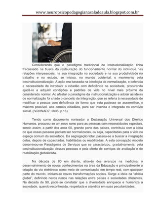 www.neuropsicopedagogianasaladeaula.blogspot.com.br




       Considerando que o paradigma tradicional de institucionalização tinha
fracassado na busca da restauração do funcionamento normal do indivíduo nas
relações interpessoais, na sua integração na sociedade e na sua produtividade no
trabalho e no estudo, se iniciou, no mundo ocidental, o movimento pela
desinstitucionalização. A ação era baseada na ideologia da normalização, e defendia
a necessidade de introduzir o cidadão com deficiência na sociedade, procurando
ajudá-lo a adquirir condições e padrões de vida no nível mais próximo do
considerado normal. Ao afastar o paradigma da institucionalização e adotar as idéias
de normalização foi criado o conceito de Integração, que se referia à necessidade de
modificar a pessoa com deficiência de forma que esta pudesse se assemelhar, o
máximo possível, aos demais cidadãos, para ser inserida e integrada no convívio
social. (SCHWARZ, 2006, p.16)

        Tendo como documento norteador a Declaração Universal dos Direitos
Humanos, procurou-se um novo rumo para as pessoas com necessidades especiais,
sendo assim, a partir dos anos 60, grande parte dos países, contribuiu com a ideia
de que essas pessoas podiam ser normalizadas, ou seja, capacitadas para a vida no
espaço comum da sociedade. Da segregação total, passou-se a buscar a integração
delas, depois de capacitadas, habilitadas ou reabilitadas. A esta concepção modelo
denominou-se Paradigmas de Serviços que se caracterizou, gradativamente, pela
desinstitucionalização dessas pessoas e pela oferta de serviços de avaliação e de
reabilitação globalizada.

       Na década de 80 em diante, através dos avanços na medicina, o
desenvolvimento de novos conhecimentos na área da Educação e principalmente a
criação da via eletrônica como meio de comunicação em tempo real, com qualquer
parte do mundo, iniciam-se novas transformações sociais. Surge a idéia da “aldeia
global”, definindo novos rumos nas relações entre países e sociedades diferentes.
Na década de 90, pode-se constatar que a diversidade enriquece e humaniza a
sociedade, quando reconhecida, respeitada e atendida em suas peculiaridades.
 