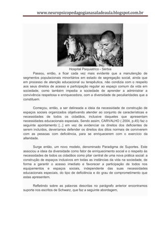 www.neuropsicopedagogianasaladeaula.blogspot.com.br




                               Hospital Psiquiatrico - Sérbia
       Passou, então, a ficar cada vez mais evidente que a manutenção de
segmentos populacionais minoritários em estado de segregação social, ainda que
em processo de atenção educacional ou terapêutica, não condizia com o respeito
aos seus direitos de acesso e participação regular ao espaço comum da vida em
sociedade, como também impedia a sociedade de aprender a administrar a
convivência respeitosa e enriquecedora, com a diversidade de peculiaridades que a
constituem.

       Começou, então, a ser delineada a ideia da necessidade de construção de
espaços sociais organizados objetivando atender ao conjunto de características e
necessidades de todos os cidadãos, inclusive daqueles que apresentam
necessidades educacionais especiais. Sendo assim, CARVALHO ( 2004, p.45) faz o
seguinte apontamento: [...] em vez de evidenciar os direitos dos deficientes de
serem incluídos, deveríamos defender os direitos dos ditos normais de conviverem
com as pessoas com deficiência, para se enriquecerem com o exercício da
alteridade.

       Surge então, um novo modelo, denominado Paradigma de Suportes. Este
associou a ideia da diversidade como fator de enriquecimento social e o respeito às
necessidades de todos os cidadãos como pilar central de uma nova prática social: a
construção de espaços inclusivos em todas as instâncias da vida na sociedade, de
forma a garantir o acesso imediato e favorecer a participação de todos nos
equipamentos e espaços sociais, independente das suas necessidades
educacionais especiais, do tipo de deficiência e do grau de comprometimento que
estas apresentem.

      Refletindo sobre as palavras descritas no parágrafo anterior encontramos
suporte nos escritos de Schwarz, que faz a seguinte abordagem,
 