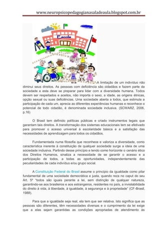 www.neuropsicopedagogianasaladeaula.blogspot.com.br




                                                  A limitação de um indivíduo não
diminui seus direitos. As pessoas com deficiência são cidadãos e fazem parte da
sociedade e esta deve se preparar para lidar com a diversidade humana. Todos
devem ser respeitados e aceitos, não importa o sexo, a idade, as origens étnicas,
opção sexual ou suas deficiências. Uma sociedade aberta a todos, que estimula a
participação de cada um, aprecia as diferentes experiências humanas e reconhece o
potencial de todo cidadão, é denominada sociedade inclusiva. (SCWARZ, 2006,
p.16)

      O Brasil tem definido políticas públicas e criado instrumentos legais que
garantam tais direitos. A transformação dos sistemas educacionais tem se efetivado
para promover o acesso universal à escolaridade básica e a satisfação das
necessidades de aprendizagem para todos os cidadãos.

        Fundamentada numa filosofia que reconhece e valoriza a diversidade, como
característica inerente à constituição de qualquer sociedade surge a ideia de uma
sociedade inclusiva. Partindo desse princípio e tendo como horizonte o cenário ético
dos Direitos Humanos, sinaliza a necessidade de se garantir o acesso e a
participação de todos, a todas as oportunidades, independentemente das
peculiaridades de cada indivíduo e/ou grupo social.

       A Constituição Federal do Brasil assume o princípio da igualdade como pilar
fundamental de uma sociedade democrática e justa, quando reza no caput do seu
Art. 5º “todos são iguais perante a lei, sem distinção de qualquer natureza,
garantindo-se aos brasileiros e aos estrangeiros, residentes no país, a inviolabilidade
do direito à vida, à liberdade, à igualdade, à segurança e à propriedade” (CF-Brasil,
1988).

      Para que a igualdade seja real, ela tem que ser relativa. Isto significa que as
pessoas são diferentes, têm necessidades diversas e o cumprimento da lei exige
que a elas sejam garantidas as condições apropriadas de atendimento às
 
