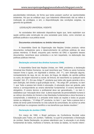 www.neuropsicopedagogianasaladeaula.blogspot.com.br

peculiaridades individuais, de forma que todos possam usufruir as oportunidades
existentes. Há que se enfatizar aqui, que tratamento diferenciado não se refere à
instituição de privilégios, e sim, a disponibilização das condições exigidas, na
garantia da igualdade.

       LEGISLAÇÃO UNIVERSAL VIGENTE

        As sociedades têm elaborado dispositivos legais que, tanto explicitam sua
opção política pela construção de uma sociedade para todos, como orientam as
políticas publicas e sua prática social.

      Documentos orientadores no âmbito internacional

        A Assembléia Geral da Organização das Nações Unidas produziu vários
documentos norteadores para o desenvolvimento de políticas públicas de seus
países membros. O Brasil, enquanto país membro da ONU e signatário desses
documentos, reconhece seus conteúdos e os tem respeitado, na elaboração das
políticas públicas internas.

      Declaração universal dos direitos humanos (1948)

        A Assembléia Geral das Nações Unidas, em 1948, proclamou a declaração
Universal dos Direitos Humanos, na qual reconhece que “Todos os seres humanos
nascem livres e iguais, em dignidade e direitos. (Art. 1º.), sem distinção alguma,
nomeadamente de raça, de cor, de sexo, de língua, de religião, de opinião política
ou outra, de origem nacional ou social, de fortuna, de nascimento ou qualquer outra
situação” (Art. 2º.). Em seu Artigo 7º, proclama que todos são iguais perante a lei e,
sem distinção, tem direito a igual proteção da lei...” No artigo 26º, proclama, no item
1, que “toda a pessoa tem direito à educação. A educação deve ser gratuita, pelo
menos a correspondente ao ensino elementar fundamental. O ensino elementar é
obrigatório. O ensino técnico e profissional deve ser generalizado...”; no item 2,
estabelece que “educação deve visar à plena expansão da personalidade humana e
ao reforço dos direitos do Homem e das liberdades fundamentais e deve favorecer a
compreensão, a tolerância e a amizade entre todas as nações e todos os grupos
raciais ou religiosos...” O Artigo 27º proclama, no item 1, que “toda a pessoa tem o
direito de tomar parte livremente na vida cultural da comunidade, de usufruir as artes
e de participar no congresso cientifico e nos benefícios que destes resultam.”

      Declaração de Jomtien (1990)

      Em março de 1990, o Brasil participou da Conferência Mundial sobre
Educação para Todos, em Jomtien, Tailândia, na qual foi proclamada a Declaração
de Jomtien. Nesta Declaração, os países relembram que “a educação é um direito
fundamental de todos, mulheres e homens, de todas as idades, no mundo inteiro”.
 