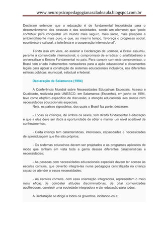 www.neuropsicopedagogianasaladeaula.blogspot.com.br

Declaram entender que a educação é de fundamental importância para o
desenvolvimento das pessoas e das sociedades, sendo um elemento que “pode
contribuir para conquistar um mundo mais seguro, mais sadio, mais próspero e
ambientalmente mais puro, e que, ao mesmo tempo, favoreça o progresso social,
econômico e cultural, a tolerância e a cooperação internacional”.

       Tendo isso em vista, ao assinar a Declaração de Jomtien, o Brasil assumiu,
perante a comunidade internacional, o compromisso de erradicar o analfabetismo e
universalizar o Ensino Fundamental no país. Para cumprir com este compromisso, o
Brasil tem criado instrumentos norteadores para a ação educacional e documentos
legais para apoiar a construção de sistemas educacionais inclusivos, nas diferentes
esferas públicas: municipal, estadual e federal.

      Declaração de Salamanca (1994)

      A Conferência Mundial sobre Necessidades Educativas Especiais: Acesso e
Qualidade, realizada pela UNESCO, em Salamanca (Espanha), em junho de 1994,
teve como objetivo específico de discussão, a atenção educacional aos alunos com
necessidades educacionais especiais.
      Nela, os países signatários, dos quais o Brasil faz parte, declaram:

      - Todas as crianças, de ambos os sexos, tem direito fundamental à educação
e que a elas deve ser dada a oportunidade de obter e manter um nível aceitável de
conhecimentos;

      - Cada criança tem características, interesses, capacidades e necessidades
de aprendizagem que lhe são próprios;

      - Os sistemas educativos devem ser projetados e os programas aplicados de
modo que tenham em vista toda a gama dessas diferentes características e
necessidades;

      - As pessoas com necessidades educacionais especiais devem ter acesso às
escolas comuns, que deverão integrá-las numa pedagogia centralizada na criança
capaz de atender a essas necessidades;

      - As escolas comuns, com essa orientação integradora, representam o meio
mais eficaz de combater atitudes discriminatórias, de criar comunidades
acolhedoras, construir uma sociedade integradora e dar educação para todos;

      A Declaração se dirige a todos os governos, incitando-os a;
 