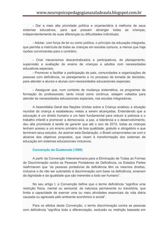 www.neuropsicopedagogianasaladeaula.blogspot.com.br

      - Dar a mais alta prioridade política e orçamentária à melhoria de seus
sistemas educativos, para que possam abranger todas as crianças,
independentemente de suas diferenças ou dificuldades individuais;

      - Adotar, com força de lei ou como política, o princípio da educação integrada,
que permita a matrícula de todas as crianças em escolas comuns, a menos que haja
razões convincentes para o contrário;

      - Criar mecanismos descentralizados e participativos, de planejamento,
supervisão e avaliação do ensino de crianças e adultos com necessidades
educativas especiais;
      - Promover e facilitar a participação de pais, comunidades e organizações de
pessoas com deficiência, no planejamento e no processo de tomada de decisões,
para atender a alunos e alunas com necessidades educacionais especiais;

      - Assegurar que, num contexto de mudança sistemática, os programas de
formação do professorado, tanto inicial como continua, estejam voltados para
atender às necessidades educacionais especiais, nas escolas integradoras.

       A Assembléia Geral das Nações Unidas sobre a Criança analisou a situação
mundial da criança e estabeleceu metas a serem alcançadas. Entendendo que a
educação é um direito humano e um fator fundamental para reduzir a pobreza e o
trabalho infantil e promover a democracia, a paz, a tolerância e o desenvolvimento,
deu alta prioridade à tarefa de garantir que até o ano de 2015, todas as crianças
tenham acesso a um ensino primário de boa qualidade, gratuito e obrigatório e que
terminem seus estudos. Ao assinar esta Declaração, o Brasil comprometeu-se com o
alcance dos objetivos propostos, que visam à transformação dos sistemas de
educação em sistemas educacionais inclusivos.

      Convenção da Guatemala (1999)

       A partir da Convenção Interamericana para a Eliminação de Todas as Formas
de Discriminação contra as Pessoas Portadores de Deficiência, os Estados Partes
reafirmaram que “as pessoas portadoras de deficiência têm os mesmos direitos,
inclusive o de não ser submetido à discriminação com base na deficiência, emanam
da dignidade e da igualdade que são inerentes a todo ser humano”.

       No seu artigo I, a Convenção define que o termo deficiência “significa uma
restrição física, mental ou sensorial, de natureza permanente ou transitória, que
limita a capacidade de exercer uma ou mais atividades essenciais da vida diária
causada ou agravada pelo ambiente econômico e social”.

     Para os efeitos desta Convenção, o termo discriminação contra as pessoas
com deficiência “significa toda a diferenciação, exclusão ou restrição baseada em
 