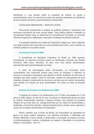 www.neuropsicopedagogianasaladeaula.blogspot.com.br

deficiência (...) que tenham efeito ou propósito de impedir ou anular o
reconhecimento, gozo ou exercício por parte das pessoas portadoras de deficiência
de seus direitos humanos e suas liberdades fundamentais”.

      LEGISLAÇÃO BRASILEIRA – MARCOS LEGAIS

       Procurando compreender e analisar as políticas públicas é necessário que
tenhamos consciência de seus marcos legais. Toda política pública é baseada na
Constituição Federal, esta, ao determinar as competências do Estado, é a primeira
referência legal para a elaboração, execução e avaliação de políticas públicas.

        A sociedade brasileira tem elaborado dispositivos legais que, tanto explicitam
sua opção política pela construção de uma sociedade para todos, como orientam as
políticas públicas e sua prática social.

      Constituição Federal (1988)

      A Constituição da República Federativa do Brasil de 1988 assumiu,
formalmente, os mesmos princípios postos na Declaração Universal dos Direitos
Humanos. Além disso, introduziu, no país, uma nova prática administrativa,
representada pela descentralização do poder.

       A partir da promulgação desta Constituição, os municípios foram
contemplados com autonomia política para tomar as decisões e implantar os
recursos e processos necessários para garantir a melhor qualidade de vida para os
cidadãos que neles residem. Cabe ao município, mapear as necessidades de seus
cidadãos, planejar e implementar os recursos e serviços que se revelam necessários
para atender ao conjunto de suas necessidades, em todas as áreas de atenção
pública.

      Estatuto da Criança e do Adolescente (1990)

        O estatuto da Criança e do Adolescente, Lei nº 8.069, promulgada em 13 de
julho de 1990, dispõe, em seu Art.3º, que “a criança e o adolescente gozam de todos
os direitos fundamentais inerentes à pessoa humana, sem prejuízo da proteção
integral de que trata esta Lei, assegurando-lhes por lei, todas as oportunidades e
facilidades, a fim de lhes facultar o desenvolvimento físico, mental, moral, espiritual e
social, em condições de liberdade e de dignidade.”

       Afirma, também, que “é dever da família, da comunidade, da sociedade em
geral e do poder público assegurar, com absoluta prioridade, a efetivação dos
direitos referentes à vida, à saúde, à alimentação, à educação, ao esporte, ao lazer,
à profissionalização, à cultura, à dignidade, ao respeito, à liberdade e à convivência
familiar e comunitária. ’ (Art. 4º).
 