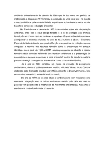 ambiente, diferentemente da década de 1960 que foi tida como um período de
mobilização, a década de 1970 marcou a construção de uma nova fase no mundo,
a responsabilidade pela sustentabilidade espalhou-se sobre diversos meios sociais.
Esse foi o período de educação ambiental.
      No Brasil durante a década de 1960, foram criadas novas leis de proteção
ambiental, entre elas o novo código florestal e a lei de proteção aos animais,
também foram criados parques nacionais e estaduais. O governo brasileiro passou a
acompanhar a tendência mundial, no ano de 1973 fundou a SEMA - Secretária
Especial do Meio Ambiente, sua principal função era o controle da poluição, e o uso
adequado e racional dos recursos também como a preservação do Estoque
Genético, mas a parti de 1986 a SEMA ampliou seu campo de atuação e passou
também adotar questões referentes aos impactos ambientais e a preservação do
ecossistema e passou a promover a idéia ambiental dentro da estrutura estatal e
passou a interagir com agências ambientais e com a comunidade ciêntifica.
       Já o ano de 1987 constituiu um marco na evolução do pensamento
ambientalista, devido a publicação de um relatório intitulado" Nosso futuro Comum"
elaborado pela Comissão Mundial sobre Meio Ambiente e Desenvolvimento , feito
de um minucioso estudo ambiental em todo mundo.
       Do ano de 1990 até os dias atuais o ambientalismo vem mostrando uma
crescente integração com os outros movimentos sociais, pois cada vez mais as
pessoas vem percebendo a importância do movimento ambientalista, mas ainda é
preciso uma profundidade maior no assunto.
 