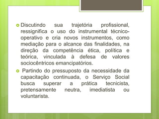 Discutindo sua trajetória profissional,
ressignifica o uso do instrumental técnico-
operativo e cria novos instrumentos, como
mediação para o alcance das finalidades, na
direção da competência ética, política e
teórica, vinculada à defesa de valores
sociocêntricos emancipatórios.
 Partindo do pressuposto da necessidade da
capacitação continuada, o Serviço Social
busca superar a prática tecnicista,
pretensamente neutra, imediatista ou
voluntarista.
 