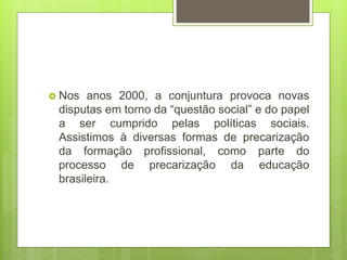 Nos anos 2000, a conjuntura provoca novas
disputas em torno da “questão social” e do papel
a ser cumprido pelas políticas sociais.
Assistimos à diversas formas de precarização
da formação profissional, como parte do
processo de precarização da educação
brasileira.
 
