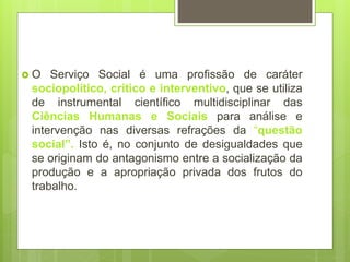  O Serviço Social é uma profissão de caráter
sociopolítico, crítico e interventivo, que se utiliza
de instrumental científico multidisciplinar das
Ciências Humanas e Sociais para análise e
intervenção nas diversas refrações da “questão
social”. Isto é, no conjunto de desigualdades que
se originam do antagonismo entre a socialização da
produção e a apropriação privada dos frutos do
trabalho.
 