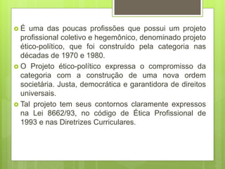  É uma das poucas profissões que possui um projeto
profissional coletivo e hegemônico, denominado projeto
ético-político, que foi construído pela categoria nas
décadas de 1970 e 1980.
 O Projeto ético-político expressa o compromisso da
categoria com a construção de uma nova ordem
societária. Justa, democrática e garantidora de direitos
universais.
 Tal projeto tem seus contornos claramente expressos
na Lei 8662/93, no código de Ética Profissional de
1993 e nas Diretrizes Curriculares.
 