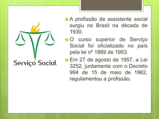  A profissão de assistente social
surgiu no Brasil na década de
1930.
 O curso superior de Serviço
Social foi oficializado no país
pela lei nº 1889 de 1953.
 Em 27 de agosto de 1957, a Lei
3252, juntamente com o Decreto
994 de 15 de maio de 1962,
regulamentou a profissão.
 