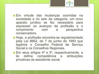  Em virtude das mudanças ocorridas na
sociedade e no seio da categoria, um novo
aparato jurídico se fez necessário para
expressar os avanços da profissão e o
rompimento com a perspectiva
conservadora.
 Hoje, a profissão encontra-se regulamentada
pela Lei 8662, de 7 de junho de 1993 que
legitima o Conselho Federal de Serviço
Social e os Conselhos Regionais.
 Em seus artigos 4º e 5º, respectivamente, a
lei define competência e atribuições
privativas da assistente social.
 