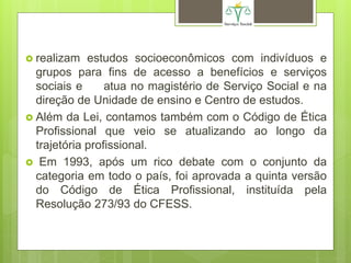  realizam estudos socioeconômicos com indivíduos e
grupos para fins de acesso a benefícios e serviços
sociais e atua no magistério de Serviço Social e na
direção de Unidade de ensino e Centro de estudos.
 Além da Lei, contamos também com o Código de Ética
Profissional que veio se atualizando ao longo da
trajetória profissional.
 Em 1993, após um rico debate com o conjunto da
categoria em todo o país, foi aprovada a quinta versão
do Código de Ética Profissional, instituída pela
Resolução 273/93 do CFESS.
 