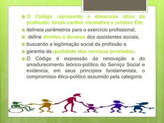  O Código representa a dimensão ética da
profissão, tendo caráter normativo e jurídico Ele:
 delineia parâmetros para o exercício profissional,
 define direitos e deveres dos assistentes sociais,
 buscando a legitimação social da profissão e
 garantia da qualidade dos serviços prestados.
 O Código é expressão da renovação e do
amadurecimento teórico-político do Serviço Social e
evidencia, em seus princípios fundamentais, o
compromisso ético-político assumido pela categoria.
 