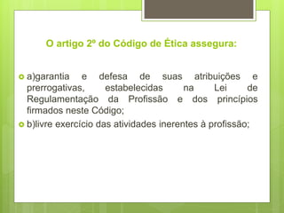 O artigo 2º do Código de Ética assegura:
 a)garantia e defesa de suas atribuições e
prerrogativas, estabelecidas na Lei de
Regulamentação da Profissão e dos princípios
firmados neste Código;
 b)livre exercício das atividades inerentes à profissão;
 