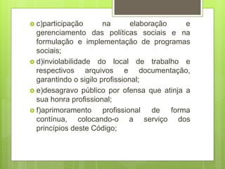  c)participação na elaboração e
gerenciamento das políticas sociais e na
formulação e implementação de programas
sociais;
 d)inviolabilidade do local de trabalho e
respectivos arquivos e documentação,
garantindo o sigilo profissional;
 e)desagravo público por ofensa que atinja a
sua honra profissional;
 f)aprimoramento profissional de forma
contínua, colocando-o a serviço dos
princípios deste Código;
 