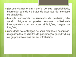  g)pronunciamento em matéria de sua especialidade,
sobretudo quando se tratar de assuntos de interesse
da população;
 h)ampla autonomia no exercício da profissão, não
sendo obrigado a prestar serviços profissionais
incompatíveis com as suas atribuições, cargos ou
funções;
 i)liberdade na realização de seus estudos e pesquisas,
resguardados os direitos de participação de indivíduos
ou grupos envolvidos em seus trabalhos
 
