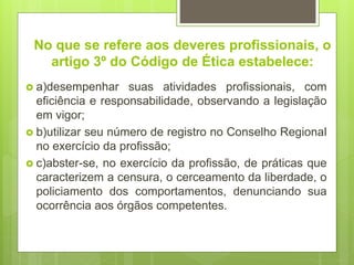 No que se refere aos deveres profissionais, o
artigo 3º do Código de Ética estabelece:
 a)desempenhar suas atividades profissionais, com
eficiência e responsabilidade, observando a legislação
em vigor;
 b)utilizar seu número de registro no Conselho Regional
no exercício da profissão;
 c)abster-se, no exercício da profissão, de práticas que
caracterizem a censura, o cerceamento da liberdade, o
policiamento dos comportamentos, denunciando sua
ocorrência aos órgãos competentes.
 