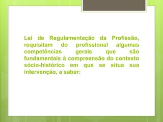 Lei de Regulamentação da Profissão,
requisitam do profissional algumas
competências gerais que são
fundamentais à compreensão do contexto
sócio-histórico em que se situa sua
intervenção, a saber:
 
