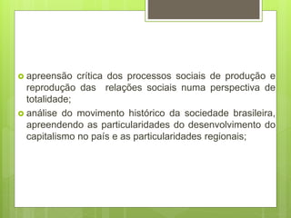  apreensão crítica dos processos sociais de produção e
reprodução das relações sociais numa perspectiva de
totalidade;
 análise do movimento histórico da sociedade brasileira,
apreendendo as particularidades do desenvolvimento do
capitalismo no país e as particularidades regionais;
 