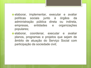  elaborar, implementar, executar e avaliar
políticas sociais junto à órgãos da
administração pública direta ou indireta,
empresas, entidades e organizações
populares;
 elaborar, coordenar, executar e avaliar
planos, programas e projetos que sejam de
âmbito de atuação do Serviço Social com
participação da sociedade civil;
 