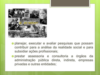  planejar, executar e avaliar pesquisas que possam
contribuir para a análise da realidade social e para
subsidiar ações profissionais;
 prestar assessoria e consultoria a órgãos da
administração pública direta, indireta, empresas
privadas e outras entidades;
 