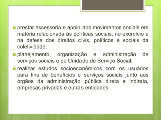  prestar assessoria e apoio aos movimentos sociais em
matéria relacionada às políticas sociais, no exercício e
na defesa dos direitos civis, políticos e sociais da
coletividade;
 planejamento, organização e administração de
serviços sociais e de Unidade de Serviço Social;
 realizar estudos socioeconômicos com os usuários
para fins de benefícios e serviços sociais junto aos
órgãos da administração pública direta e indireta,
empresas privadas e outras entidades.
 