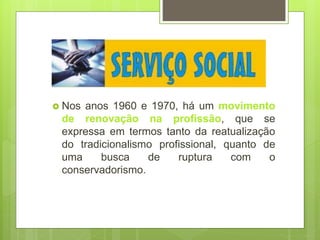  Nos anos 1960 e 1970, há um movimento
de renovação na profissão, que se
expressa em termos tanto da reatualização
do tradicionalismo profissional, quanto de
uma busca de ruptura com o
conservadorismo.
 